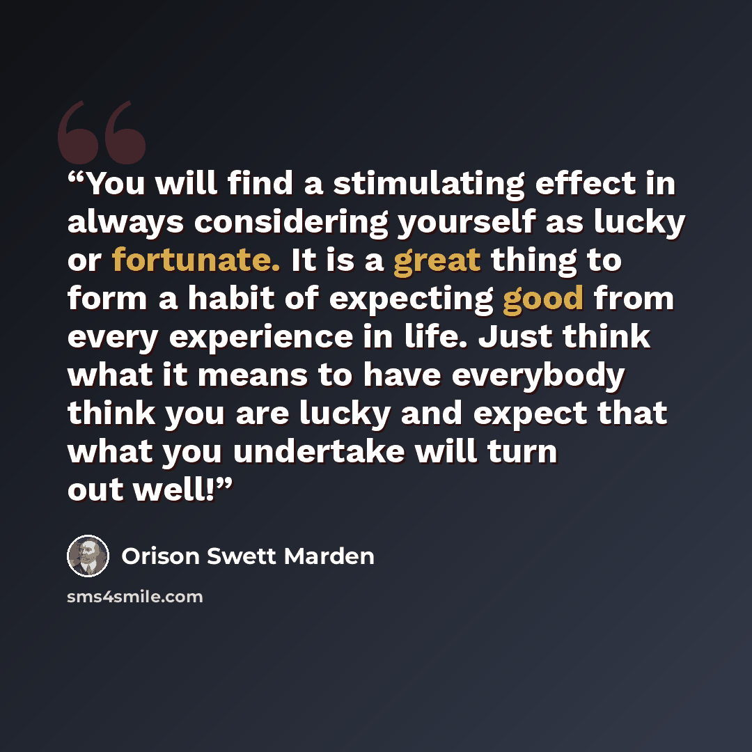 “You will find a stimulating effect in always considering yourself as lucky or fortunate. It is a great thing to form a habit of expecting good from every experience in life. Just think what it means to have everybody think you are lucky and expect that what you undertake will turn out well!” quote by Orison Swett Marden