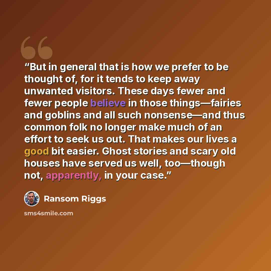 “But in general that is how we prefer to be thought of, for it tends to keep away unwanted visitors. These days fewer and fewer people believe in those things—fairies and goblins and all such nonsense—and thus common folk no longer make much of an effort to seek us out. That makes our lives a good…” quote by Ransom Riggs