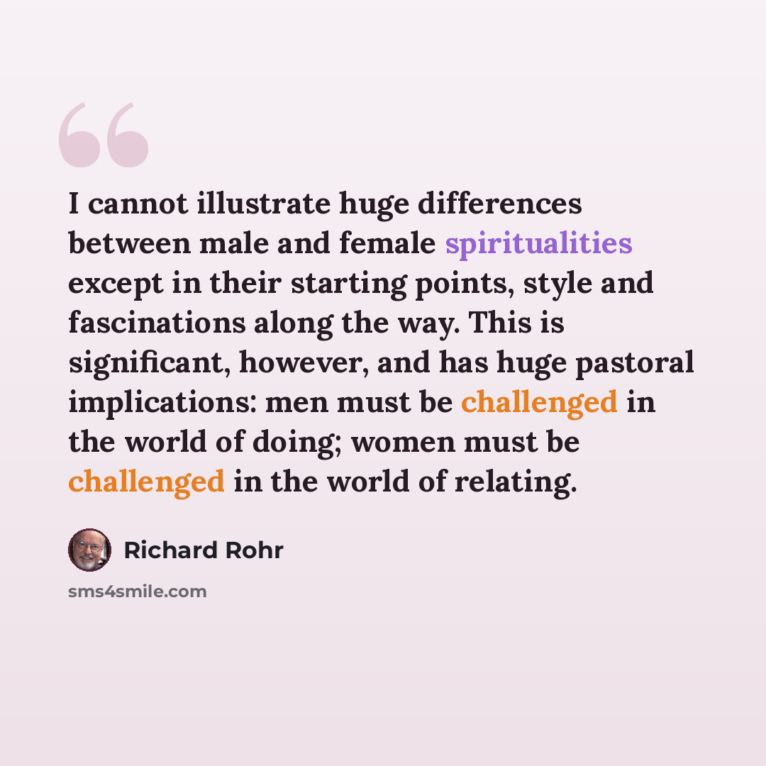 “I cannot illustrate huge differences between male and female spiritualities except in their starting points, style and fascinations along the way. This is significant, however, and has huge pastoral implications: men must be challenged in the world of doing; women must be challenged in the world…” quote by Richard Rohr