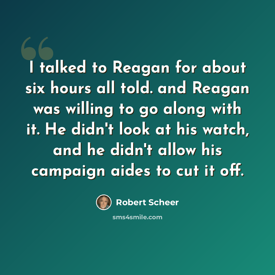 “I talked to Reagan for about six hours all told. and Reagan was willing to go along with it. He didn't look at his watch, and he didn't allow his campaign aides to cut it off.” quote by Robert Scheer