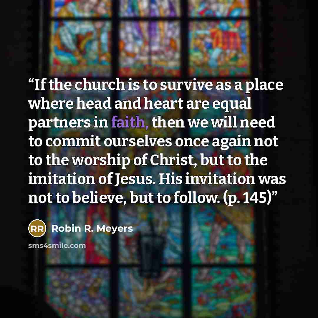 “If the church is to survive as a place where head and heart are equal partners in faith, then we will need to commit ourselves once again not to the worship of Christ, but to the imitation of Jesus. His invitation was not to believe, but to follow. (p. 145)” quote by Robin R. Meyers