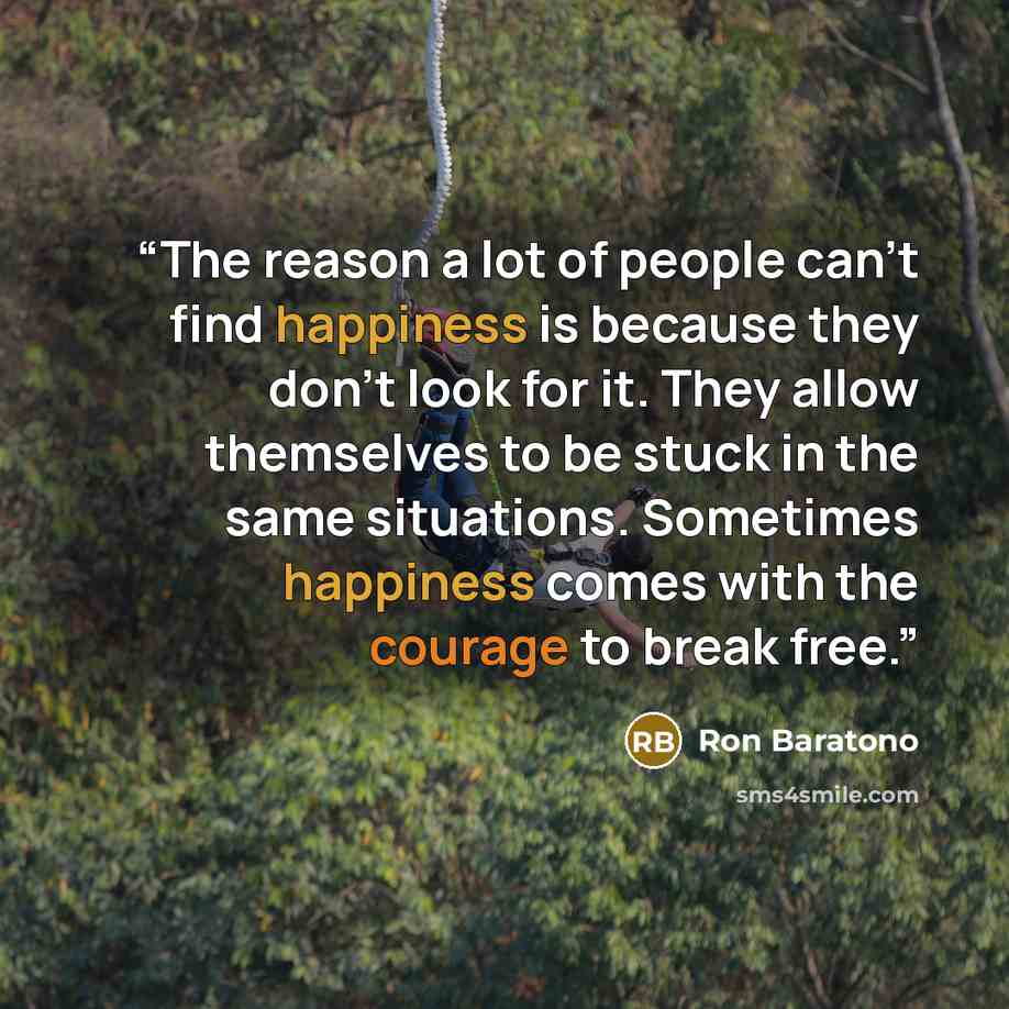 “The reason a lot of people can’t find happiness is because they don’t look for it. They allow themselves to be stuck in the same situations. Sometimes happiness comes with the courage to break free.” quote by Ron Baratono