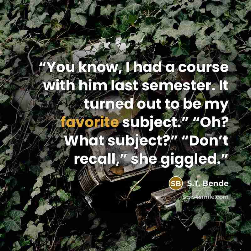 “You know, I had a course with him last semester. It turned out to be my favorite subject.” “Oh? What subject?” “Don’t recall,” she giggled.” quote by S.T. Bende