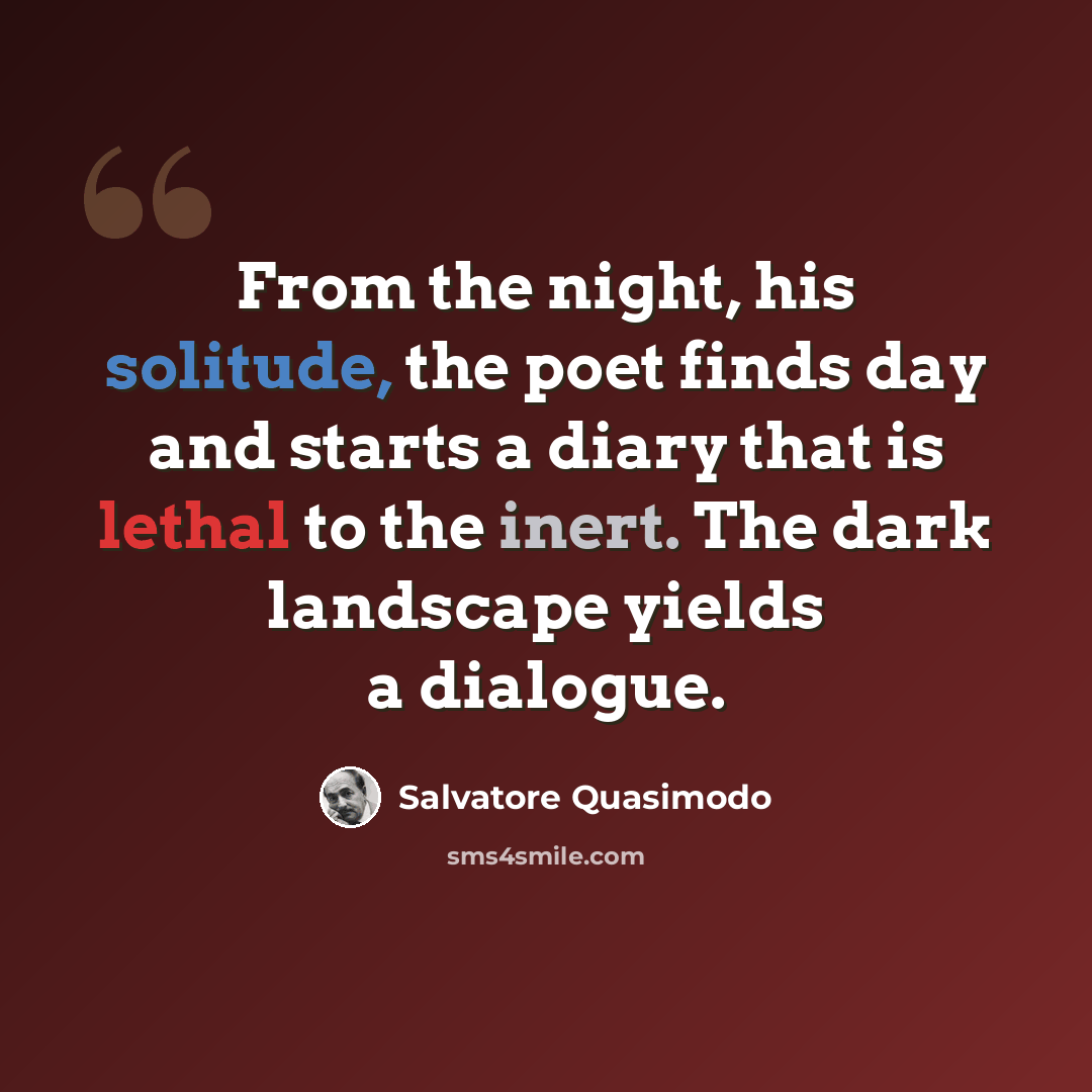 “From the night, his solitude, the poet finds day and starts a diary that is lethal to the inert. The dark landscape yields a dialogue.” quote by Salvatore Quasimodo