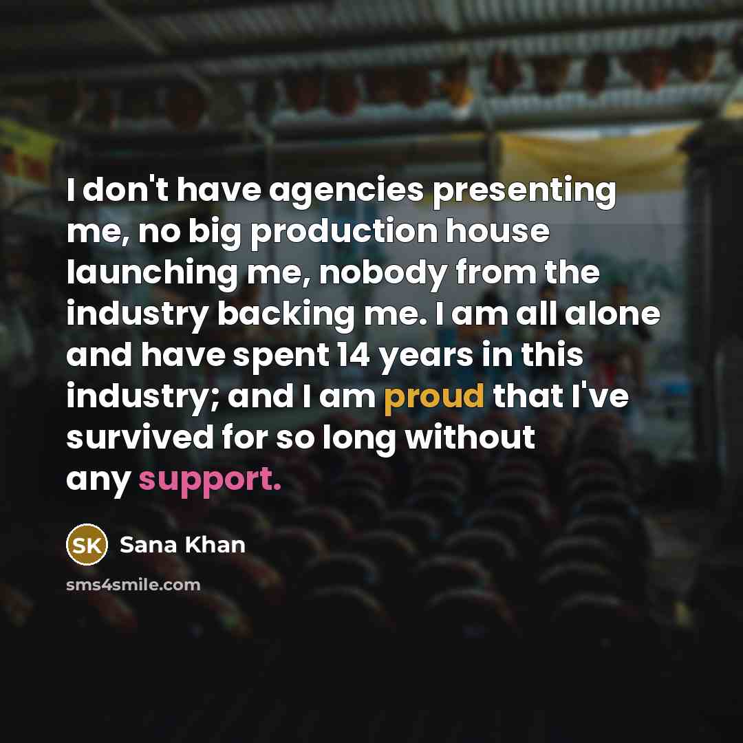 “I don't have agencies presenting me, no big production house launching me, nobody from the industry backing me. I am all alone and have spent 14 years in this industry; and I am proud that I've survived for so long without any support.” quote by Sana Khan