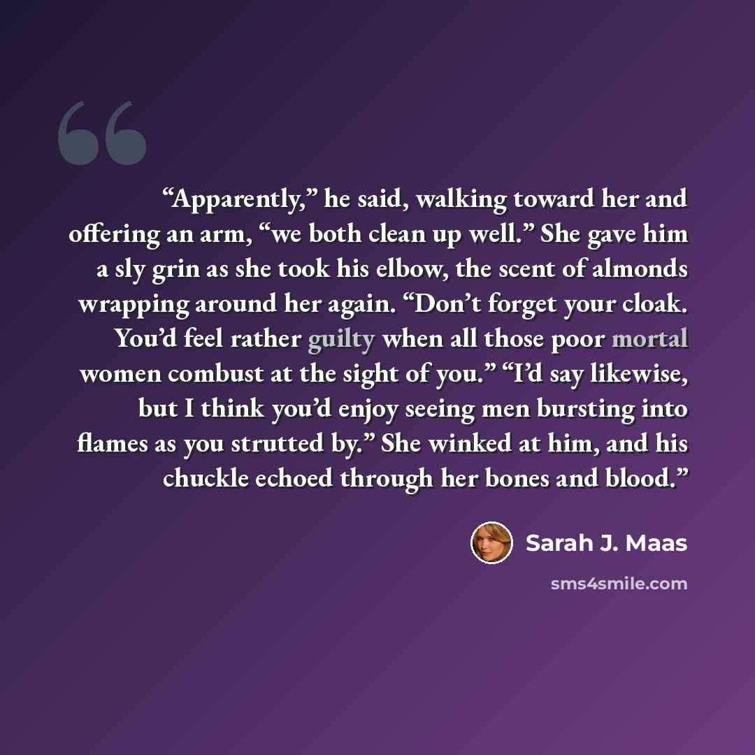 “Apparently,” he said, walking toward her and offering an arm, “we both clean up well.” She gave him a sly grin as she took his elbow, the scent of almonds wrapping around her again. “Don’t forget your cloak. You’d feel rather guilty when all those poor mortal women combust at the sight of you.”…” quote by Sarah J. Maas