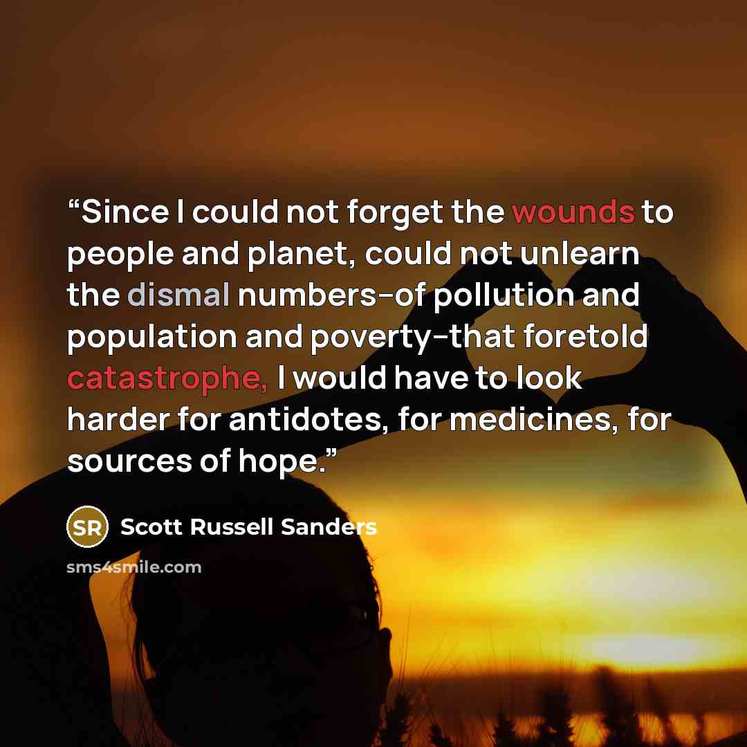 “Since I could not forget the wounds to people and planet, could not unlearn the dismal numbers--of pollution and population and poverty--that foretold catastrophe, I would have to look harder for antidotes, for medicines, for sources of hope.” quote by Scott Russell Sanders