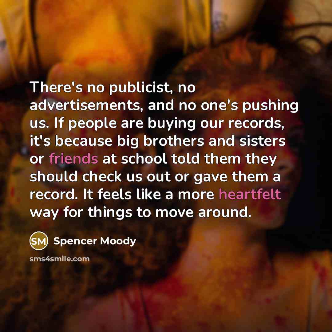“There's no publicist, no advertisements, and no one's pushing us. If people are buying our records, it's because big brothers and sisters or friends at school told them they should check us out or gave them a record. It feels like a more heartfelt way for things to move around.” quote by Spencer Moody