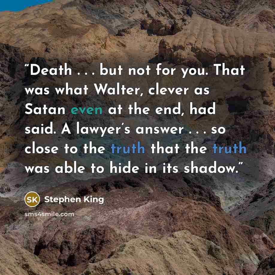 “Death . . . but not for you. That was what Walter, clever as Satan even at the end, had said. A lawyer’s answer . . . so close to the truth that the truth was able to hide in its shadow.” quote by Stephen King