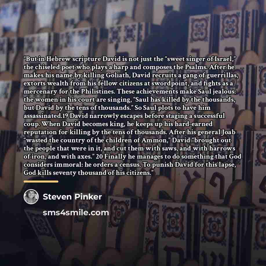 “But in Hebrew scripture David is not just the “sweet singer of Israel,” the chiseled poet who plays a harp and composes the Psalms. After he makes his name by killing Goliath, David recruits a gang of guerrillas, extorts wealth from his fellow citizens at swordpoint, and fights as a mercenary for…” quote by steven pinker