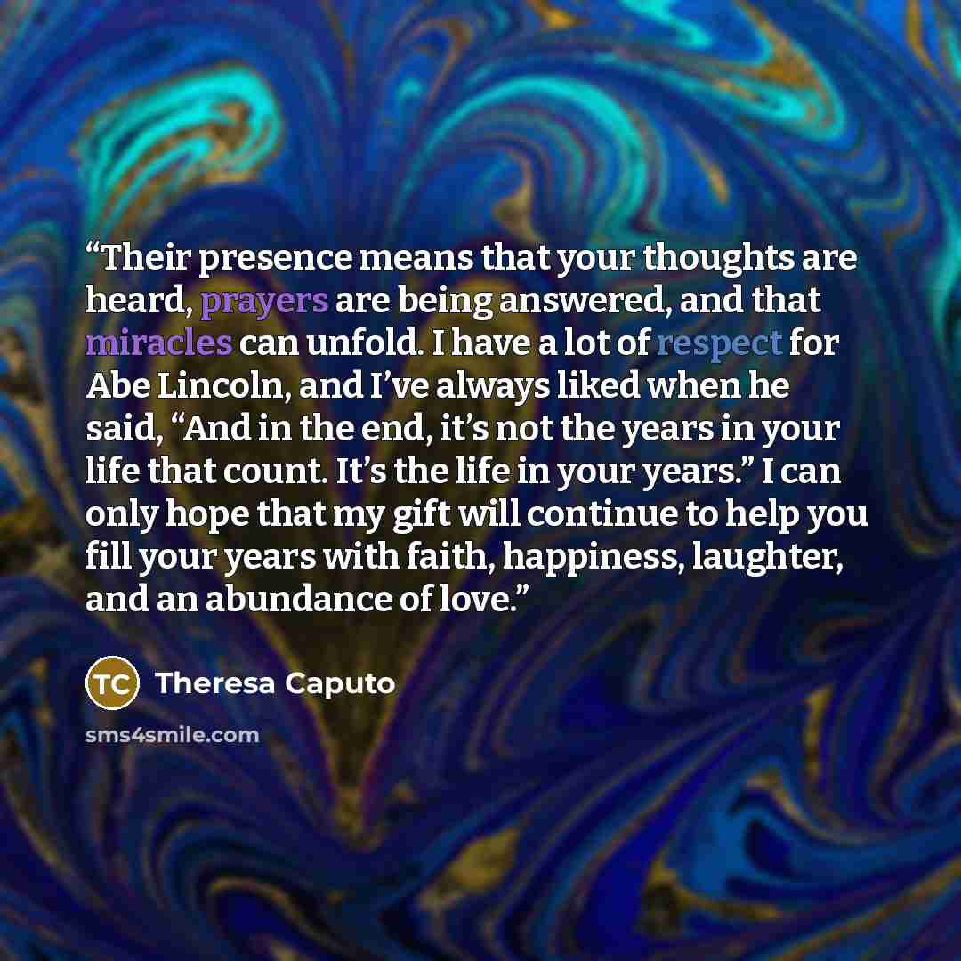 “Their presence means that your thoughts are heard, prayers are being answered, and that miracles can unfold. I have a lot of respect for Abe Lincoln, and I’ve always liked when he said, “And in the end, it’s not the years in your life that count. It’s the life in your years.” I can only hope that…” quote by Theresa Caputo