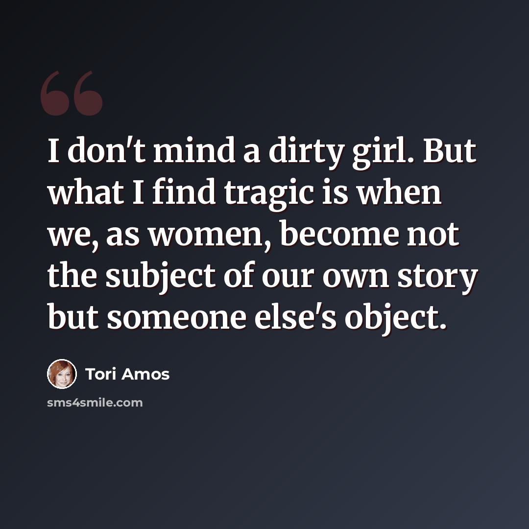 “I don't mind a dirty girl. But what I find tragic is when we, as women, become not the subject of our own story but someone else's object.” quote by Tori Amos