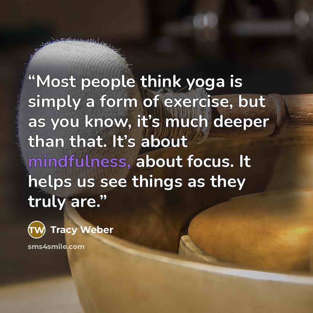 “Most people think yoga is simply a form of exercise, but as you know, it’s much deeper than that. It’s about mindfulness, about focus. It helps us see things as they truly are.” quote by Tracy Weber
