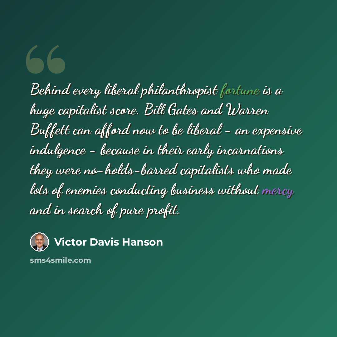 “Behind every liberal philanthropist fortune is a huge capitalist score. Bill Gates and Warren Buffett can afford now to be liberal - an expensive indulgence - because in their early incarnations they were no-holds-barred capitalists who made lots of enemies conducting business without mercy and in…” quote by Victor Davis Hanson