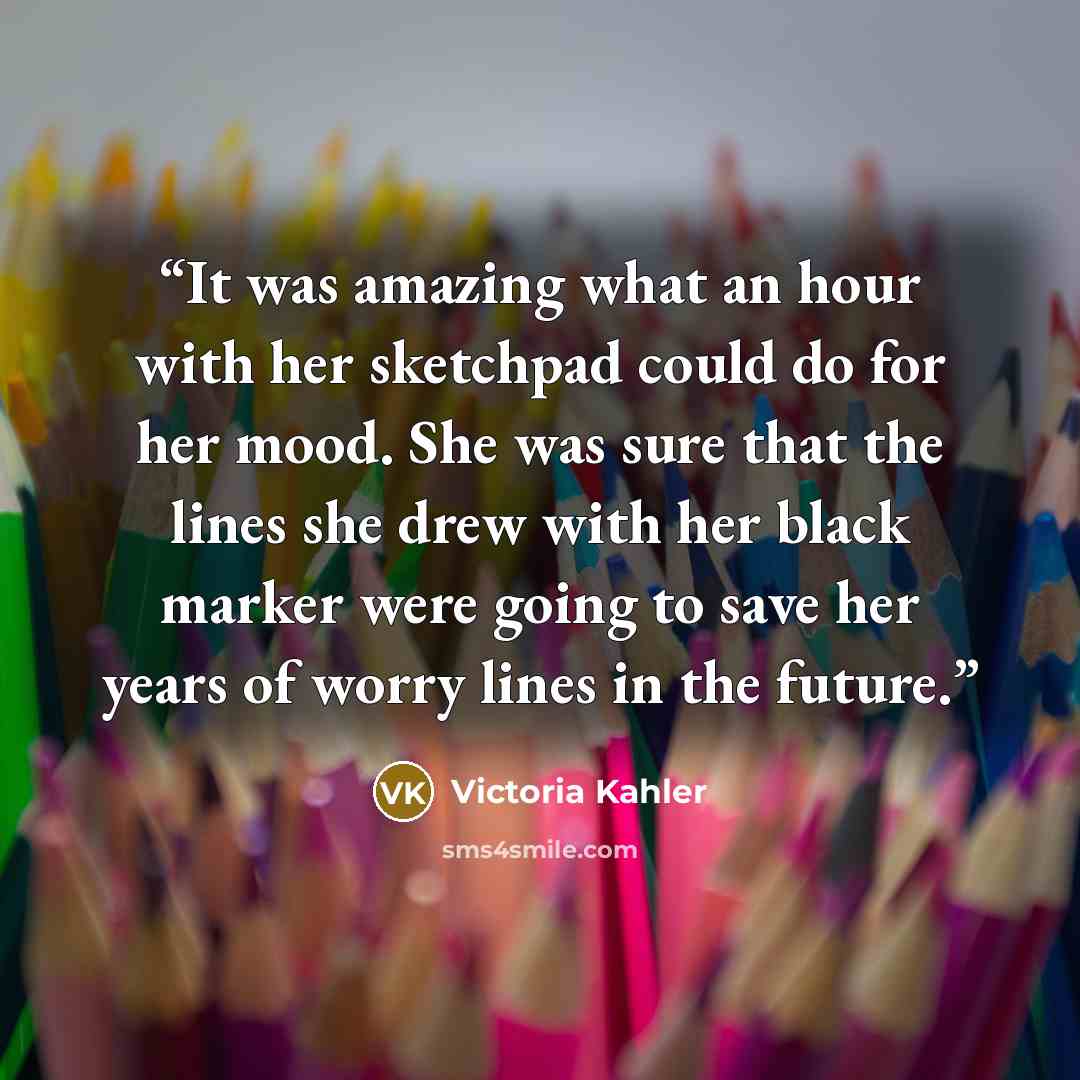 “It was amazing what an hour with her sketchpad could do for her mood. She was sure that the lines she drew with her black marker were going to save her years of worry lines in the future.” quote by Victoria Kahler