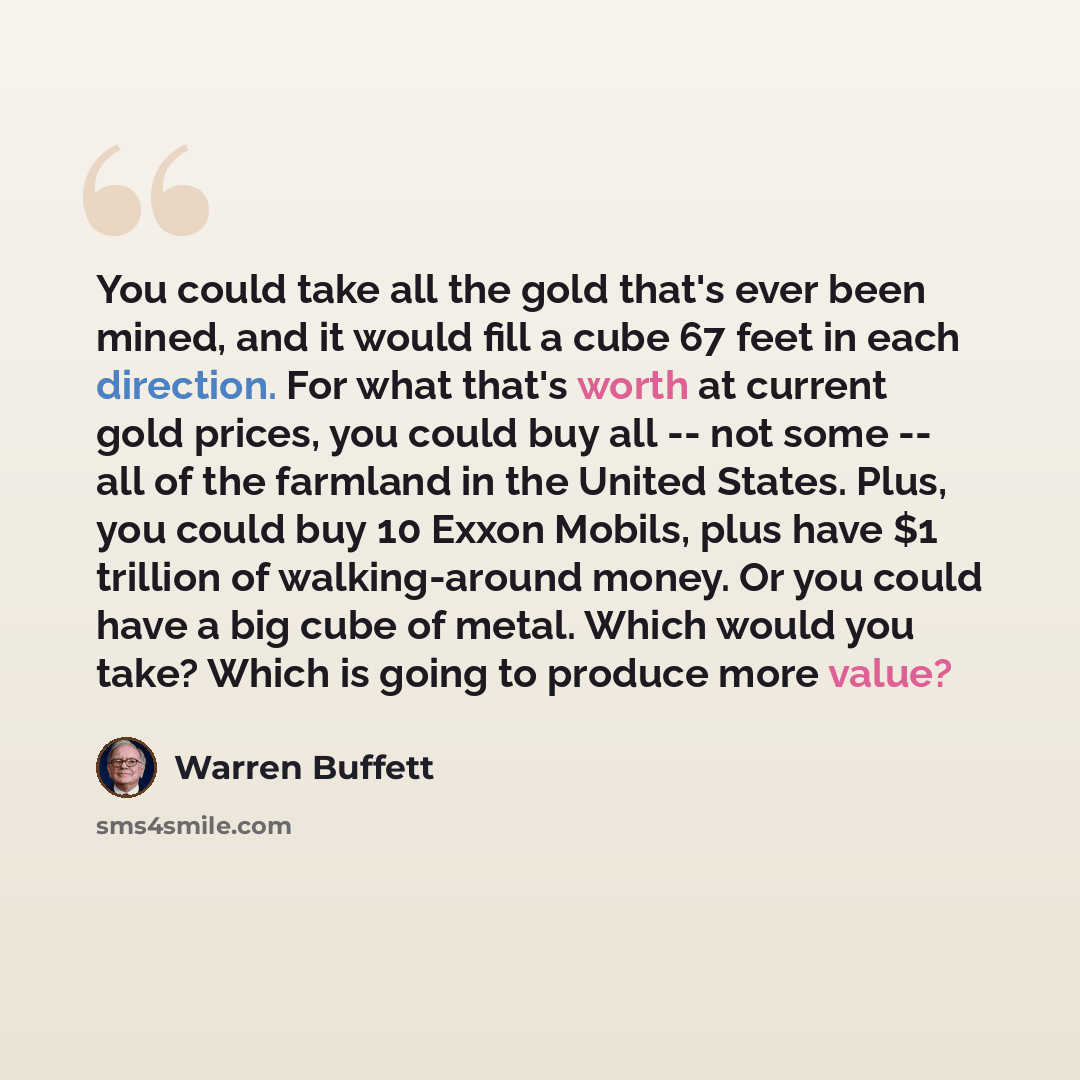 “You could take all the gold that's ever been mined, and it would fill a cube 67 feet in each direction. For what that's worth at current gold prices, you could buy all -- not some -- all of the farmland in the United States. Plus, you could buy 10 Exxon Mobils, plus have $1 trillion of…” quote by Warren Buffett