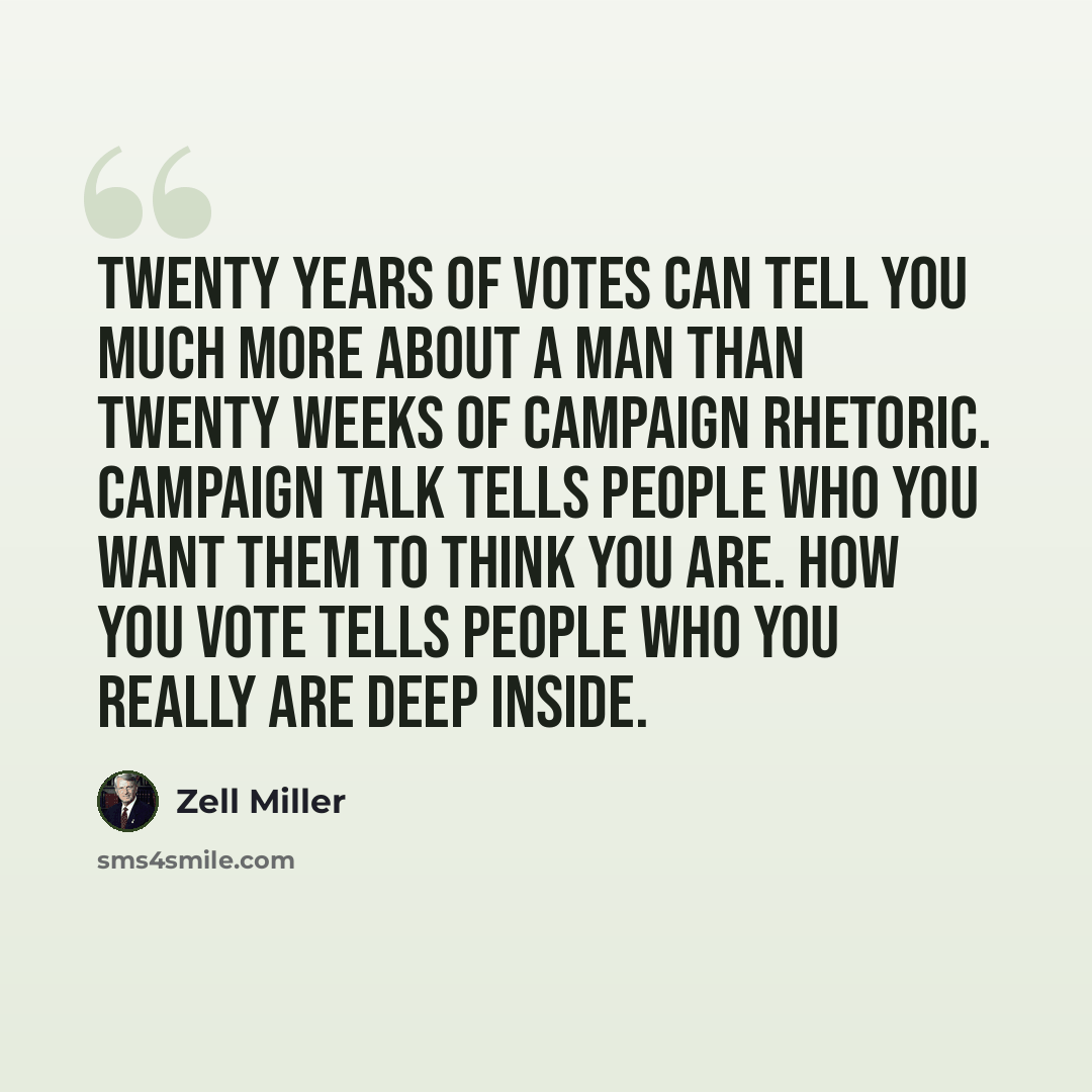 “Twenty years of votes can tell you much more about a man than twenty weeks of campaign rhetoric. Campaign talk tells people who you want them to think you are. How you vote tells people who you really are deep inside.” quote by Zell Miller