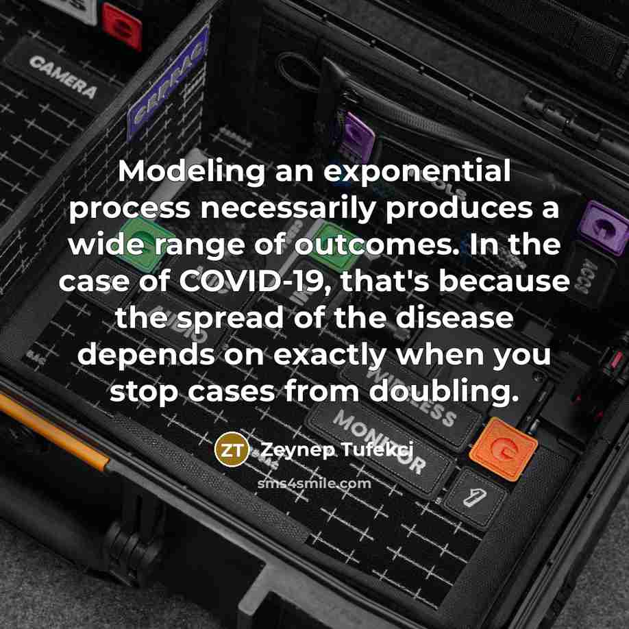 “Modeling an exponential process necessarily produces a wide range of outcomes. In the case of COVID-19, that's because the spread of the disease depends on exactly when you stop cases from doubling.” quote by Zeynep Tufekci