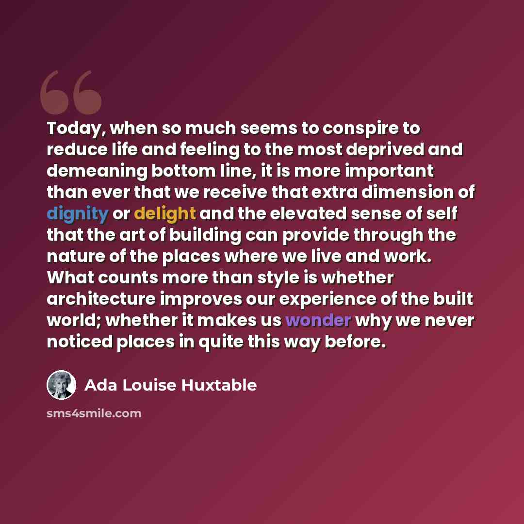 “Today, when so much seems to conspire to reduce life and feeling to the most deprived and demeaning bottom line, it is more important than ever that we receive that extra dimension of dignity or delight and the elevated sense of self that the art of building can provide through the nature of the…” quote by Ada Louise Huxtable
