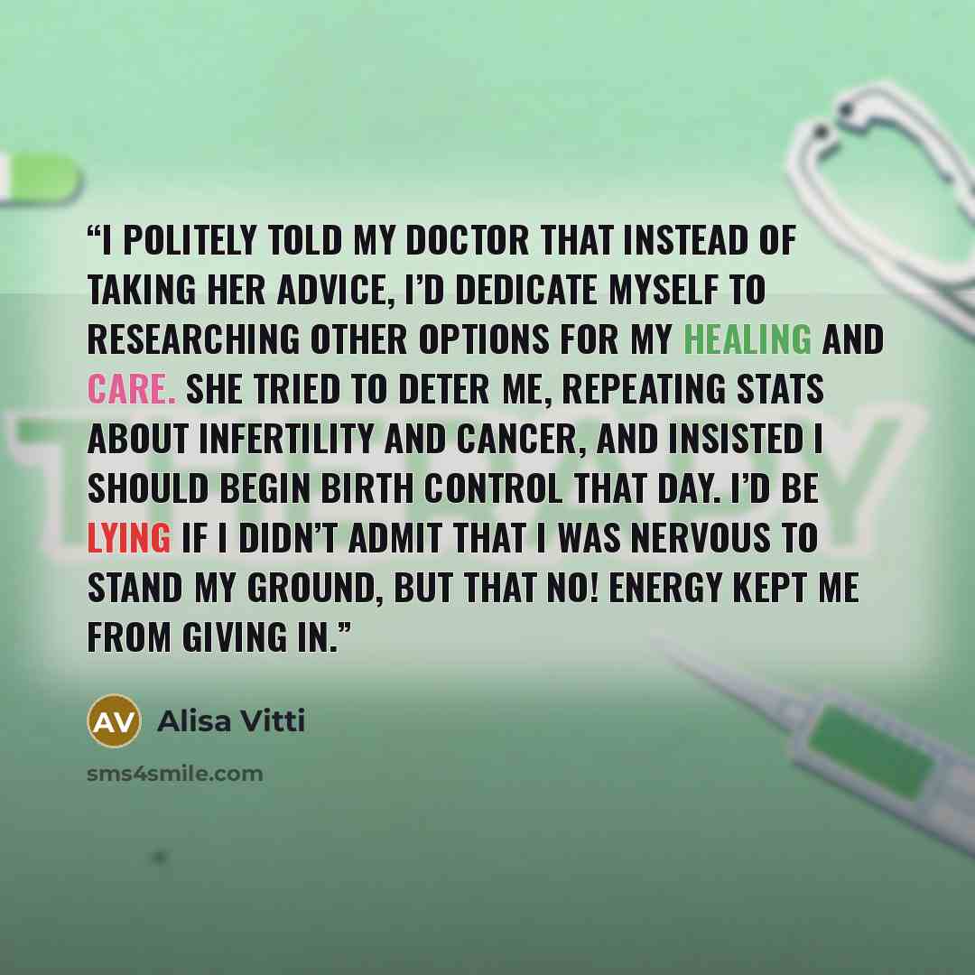 “I politely told my doctor that instead of taking her advice, I’d dedicate myself to researching other options for my healing and care. She tried to deter me, repeating stats about infertility and cancer, and insisted I should begin birth control that day. I’d be lying if I didn’t admit that I was…” quote by Alisa Vitti