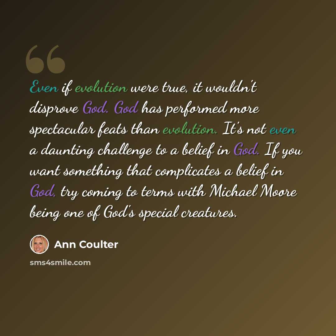 “Even if evolution were true, it wouldn't disprove God. God has performed more spectacular feats than evolution. It's not even a daunting challenge to a belief in God. If you want something that complicates a belief in God, try coming to terms with Michael Moore being one of God's special creatures.” quote by Ann Coulter