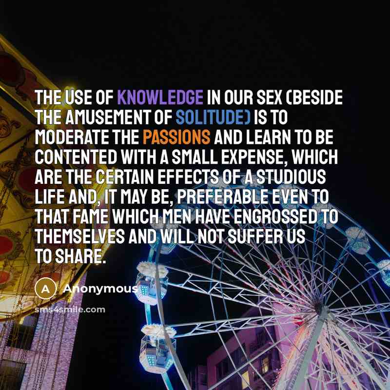 “The use of knowledge in our sex (beside the amusement of solitude) is to moderate the passions and learn to be contented with a small expense, which are the certain effects of a studious life and, it may be, preferable even to that fame which men have engrossed to themselves and will not suffer us…” quote by Anonymous