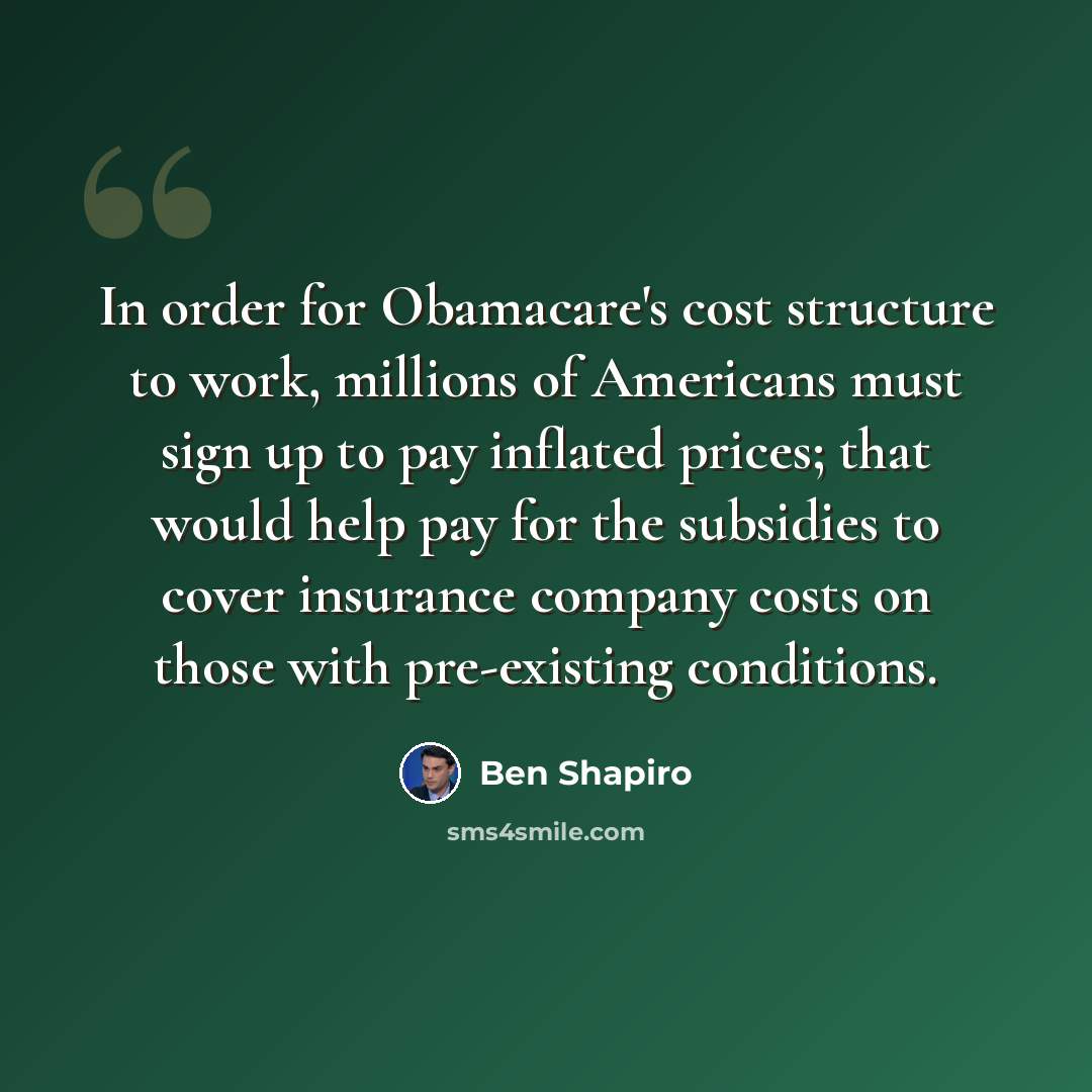 “In order for Obamacare's cost structure to work, millions of Americans must sign up to pay inflated prices; that would help pay for the subsidies to cover insurance company costs on those with pre-existing conditions.” quote by Ben Shapiro