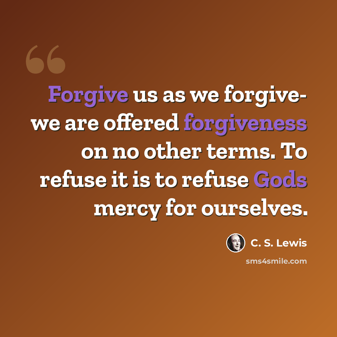 “Forgive us as we forgive- we are offered forgiveness on no other terms. To refuse it is to refuse Gods mercy for ourselves.” quote by C. S. Lewis