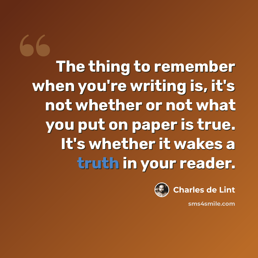 “The thing to remember when you're writing is, it's not whether or not what you put on paper is true. It's whether it wakes a truth in your reader.” quote by Charles de Lint