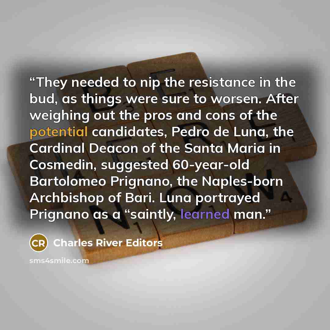 “They needed to nip the resistance in the bud, as things were sure to worsen. After weighing out the pros and cons of the potential candidates, Pedro de Luna, the Cardinal Deacon of the Santa Maria in Cosmedin, suggested 60-year-old Bartolomeo Prignano, the Naples-born Archbishop of Bari. Luna…” quote by Charles River Editors
