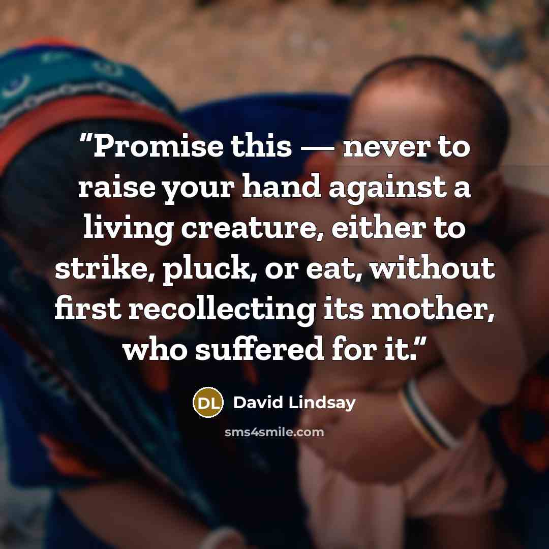 “Promise this — never to raise your hand against a living creature, either to strike, pluck, or eat, without first recollecting its mother, who suffered for it.” quote by David Lindsay