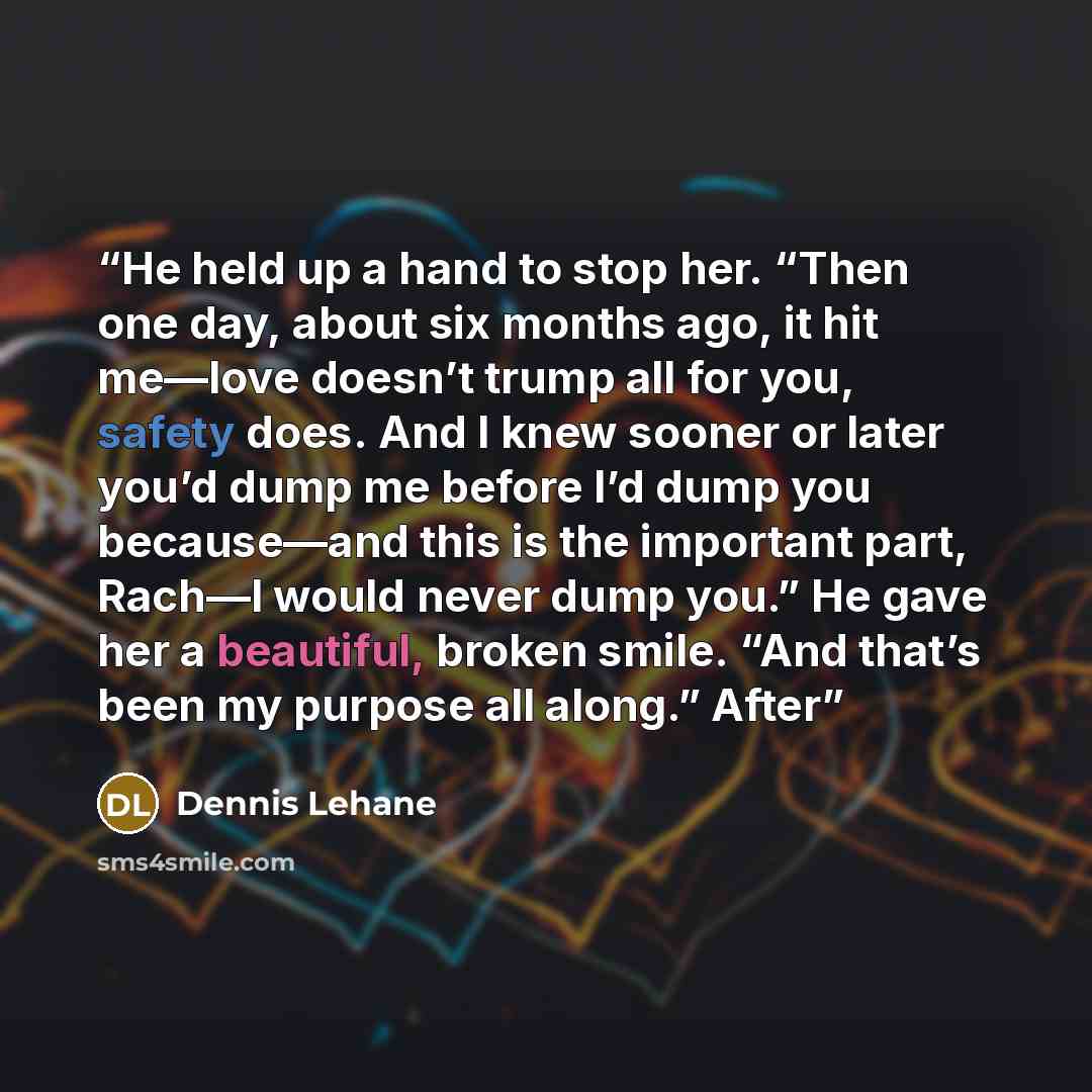 “He held up a hand to stop her. “Then one day, about six months ago, it hit me—love doesn’t trump all for you, safety does. And I knew sooner or later you’d dump me before I’d dump you because—and this is the important part, Rach—I would never dump you.” He gave her a beautiful, broken smile. “And…” quote by Dennis Lehane