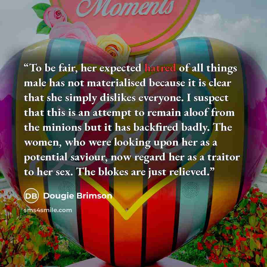 “To be fair, her expected hatred of all things male has not materialised because it is clear that she simply dislikes everyone. I suspect that this is an attempt to remain aloof from the minions but it has backfired badly. The women, who were looking upon her as a potential saviour, now regard her…” quote by Dougie Brimson