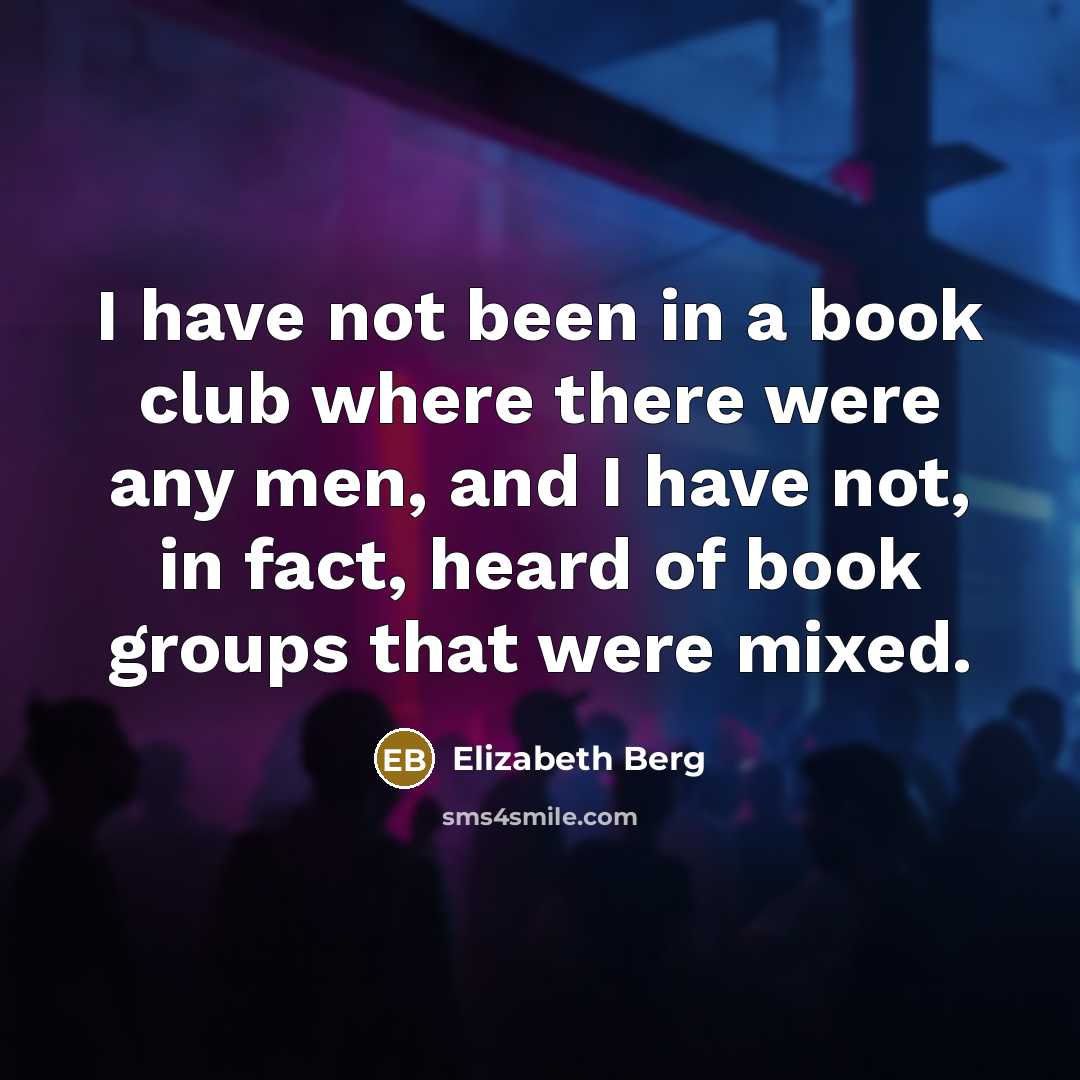 “I have not been in a book club where there were any men, and I have not, in fact, heard of book groups that were mixed.” quote by Elizabeth Berg