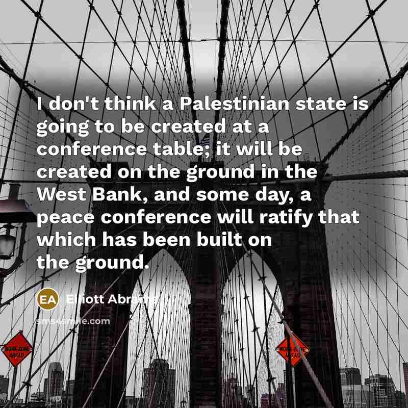 “I don't think a Palestinian state is going to be created at a conference table; it will be created on the ground in the West Bank, and some day, a peace conference will ratify that which has been built on the ground.” quote by Elliott Abrams