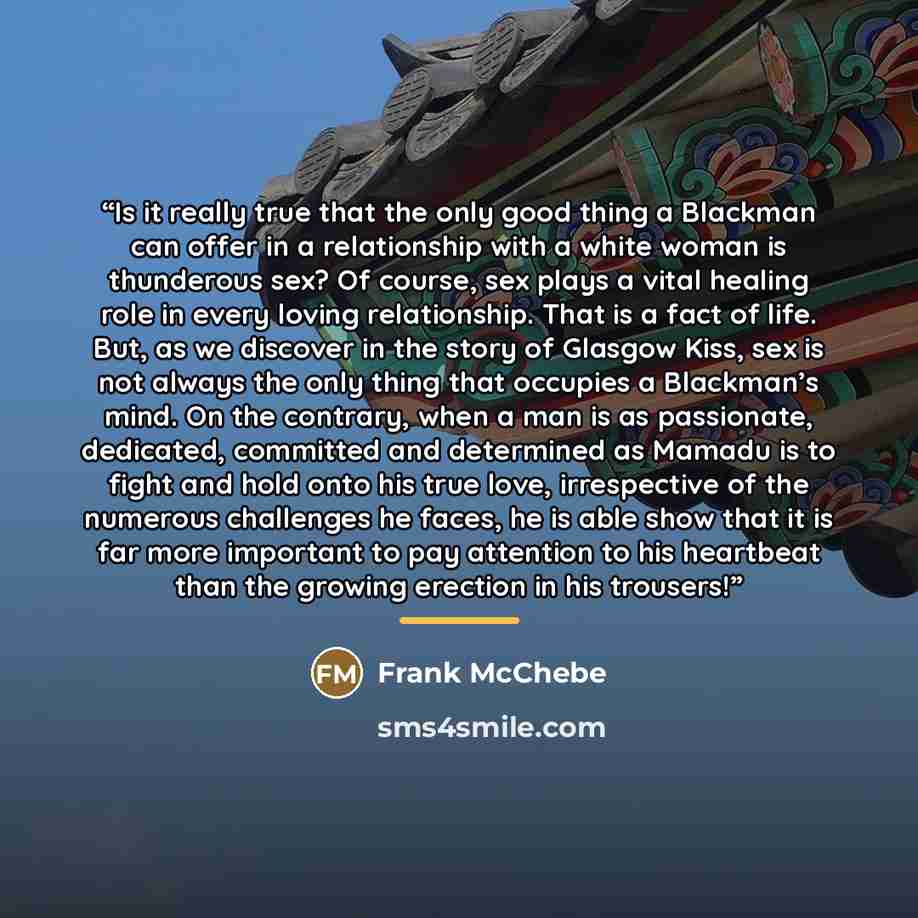 “Is it really true that the only good thing a Blackman can offer in a relationship with a white woman is thunderous sex? Of course, sex plays a vital healing role in every loving relationship. That is a fact of life. But, as we discover in the story of Glasgow Kiss, sex is not always the only thing…” quote by Frank McChebe