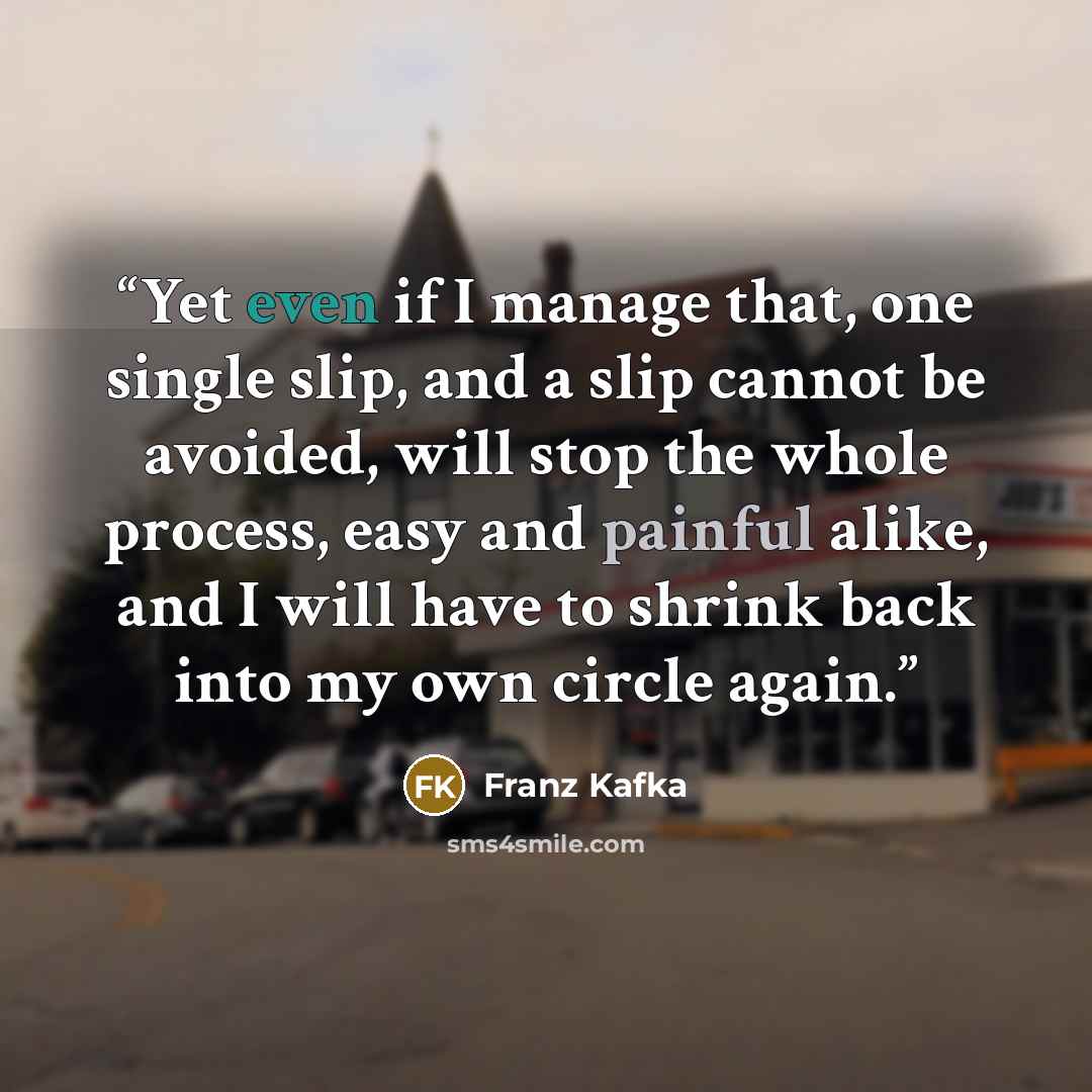“Yet even if I manage that, one single slip, and a slip cannot be avoided, will stop the whole process, easy and painful alike, and I will have to shrink back into my own circle again.” quote by Franz Kafka
