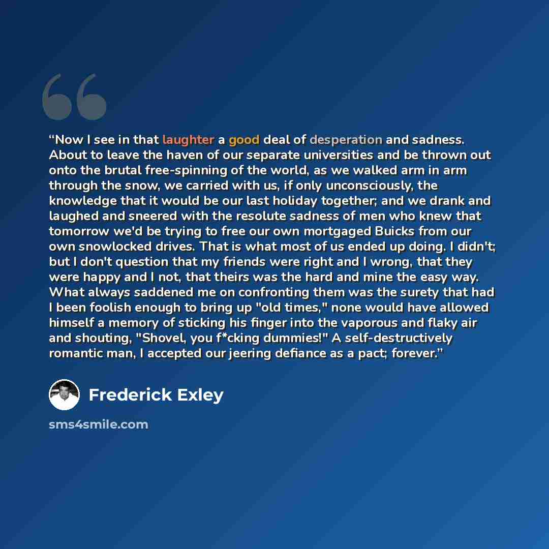 “Now I see in that laughter a good deal of desperation and sadness. About to leave the haven of our separate universities and be thrown out onto the brutal free-spinning of the world, as we walked arm in arm through the snow, we carried with us, if only unconsciously, the knowledge that it would be…” quote by Frederick Exley