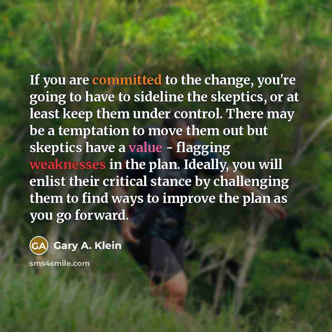 “If you are committed to the change, you're going to have to sideline the skeptics, or at least keep them under control. There may be a temptation to move them out but skeptics have a value - flagging weaknesses in the plan. Ideally, you will enlist their critical stance by challenging them to find…” quote by Gary A. Klein