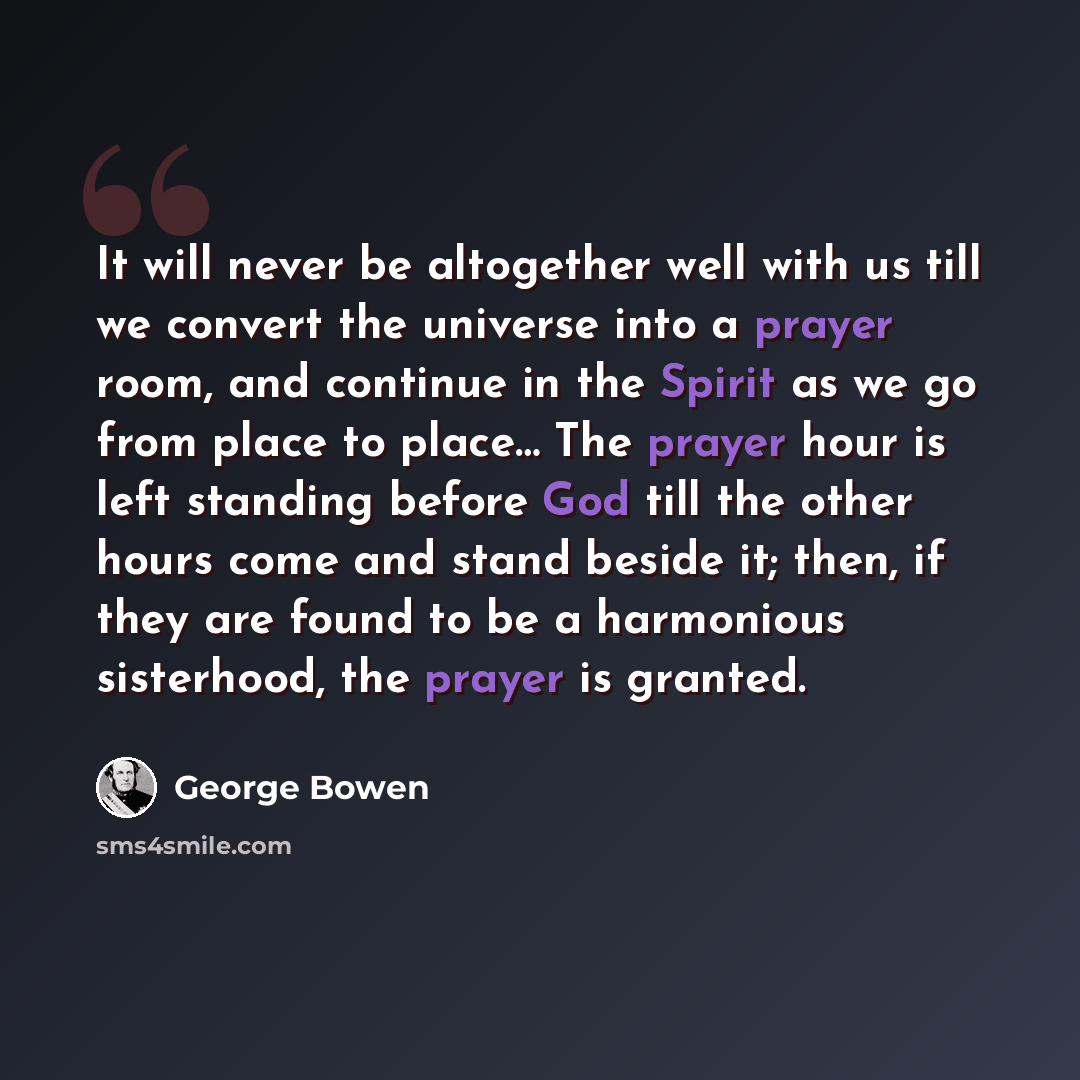 “It will never be altogether well with us till we convert the universe into a prayer room, and continue in the Spirit as we go from place to place… The prayer hour is left standing before God till the other hours come and stand beside it; then, if they are found to be a harmonious sisterhood, the…” quote by George Bowen