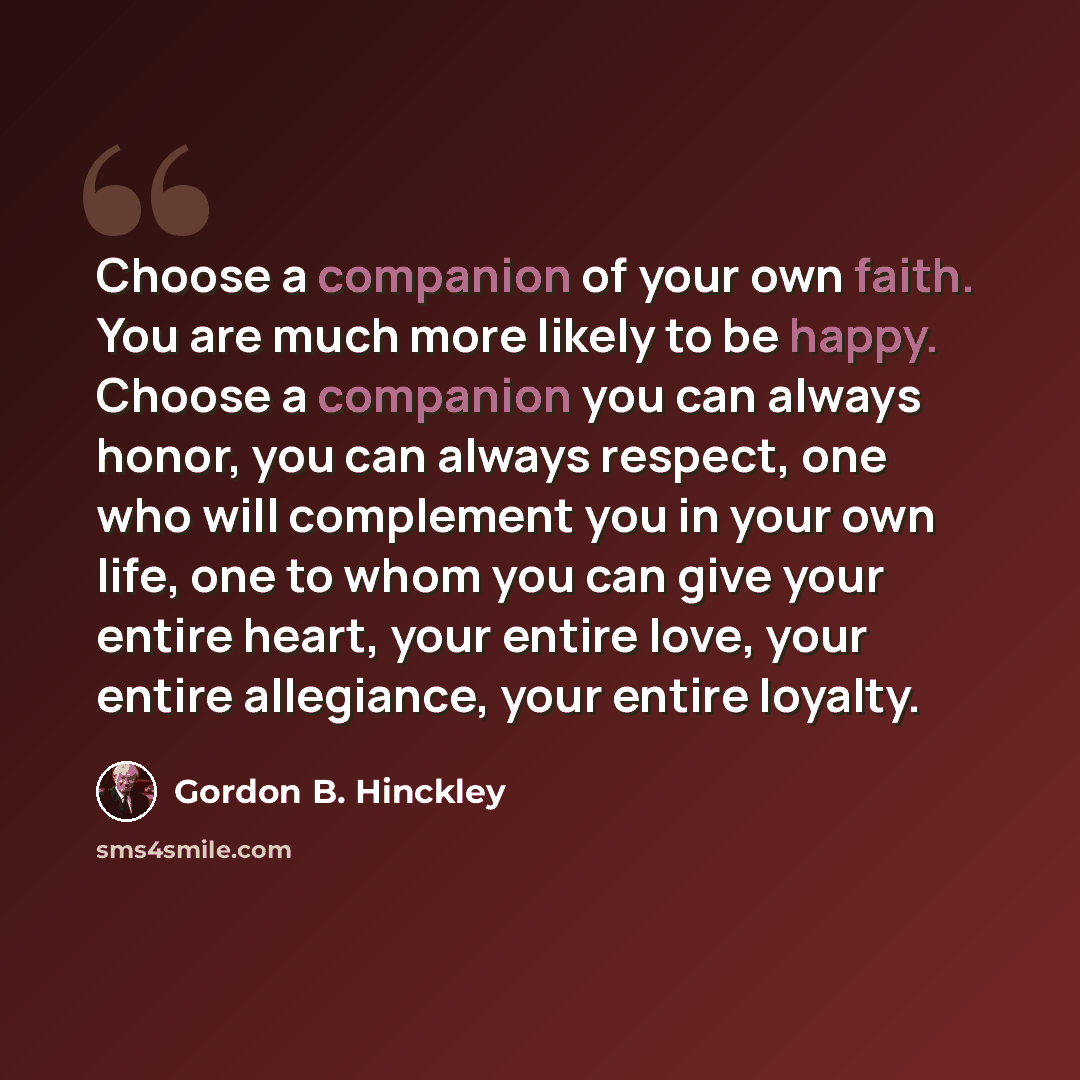“Choose a companion of your own faith. You are much more likely to be happy. Choose a companion you can always honor, you can always respect, one who will complement you in your own life, one to whom you can give your entire heart, your entire love, your entire allegiance, your entire loyalty.” quote by Gordon B. Hinckley