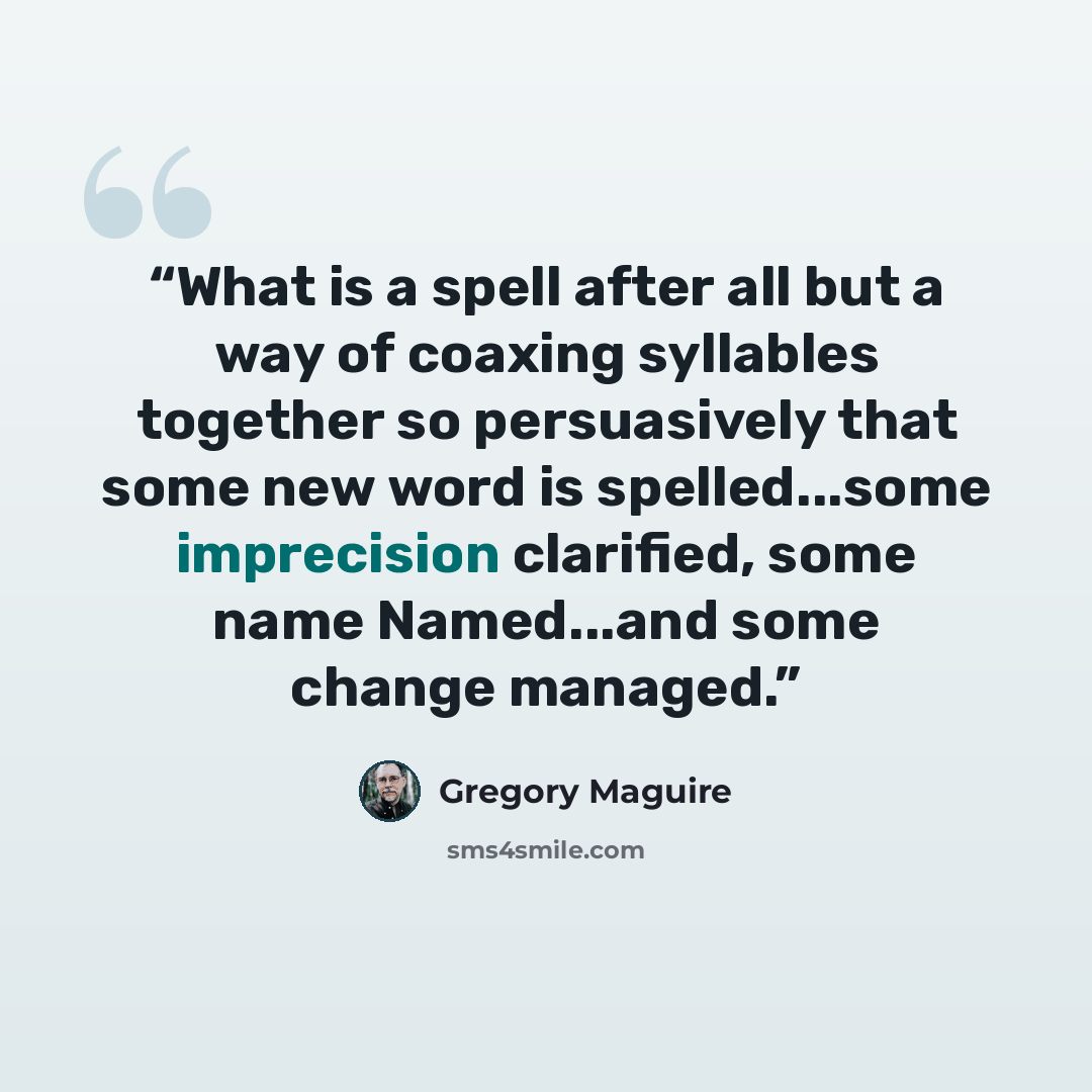 “What is a spell after all but a way of coaxing syllables together so persuasively that some new word is spelled...some imprecision clarified, some name Named...and some change managed.” quote by Gregory Maguire