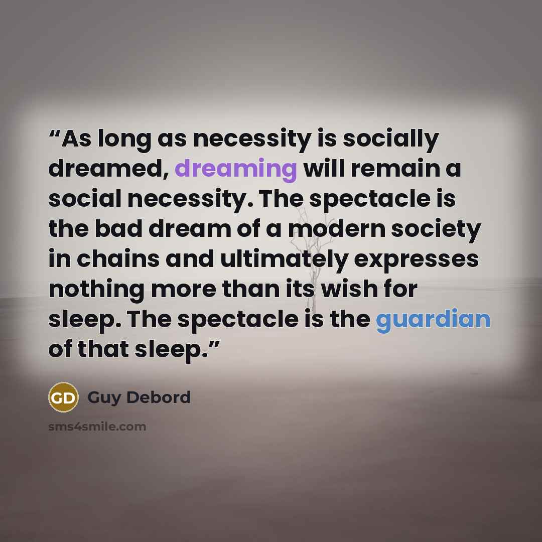“As long as necessity is socially dreamed, dreaming will remain a social necessity. The spectacle is the bad dream of a modern society in chains and ultimately expresses nothing more than its wish for sleep. The spectacle is the guardian of that sleep.” quote by Guy Debord