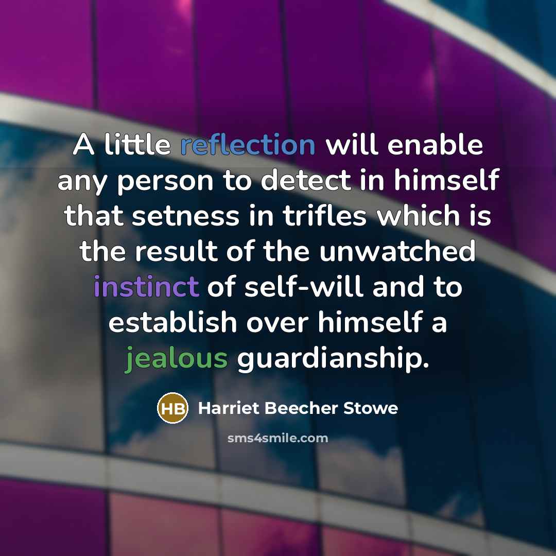 “A little reflection will enable any person to detect in himself that setness in trifles which is the result of the unwatched instinct of self-will and to establish over himself a jealous guardianship.” quote by Harriet Beecher Stowe