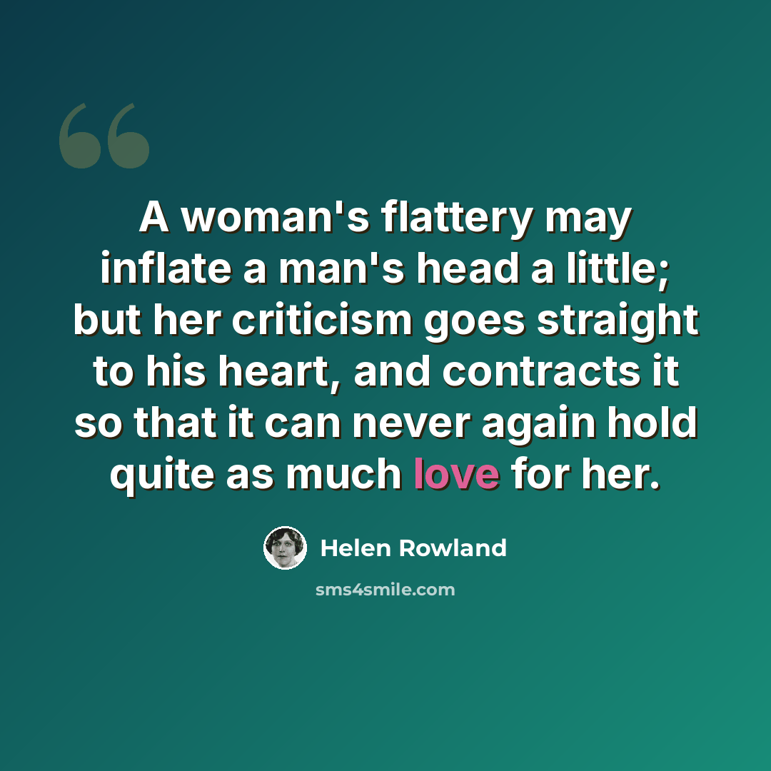 “A woman's flattery may inflate a man's head a little; but her criticism goes straight to his heart, and contracts it so that it can never again hold quite as much love for her.” quote by Helen Rowland