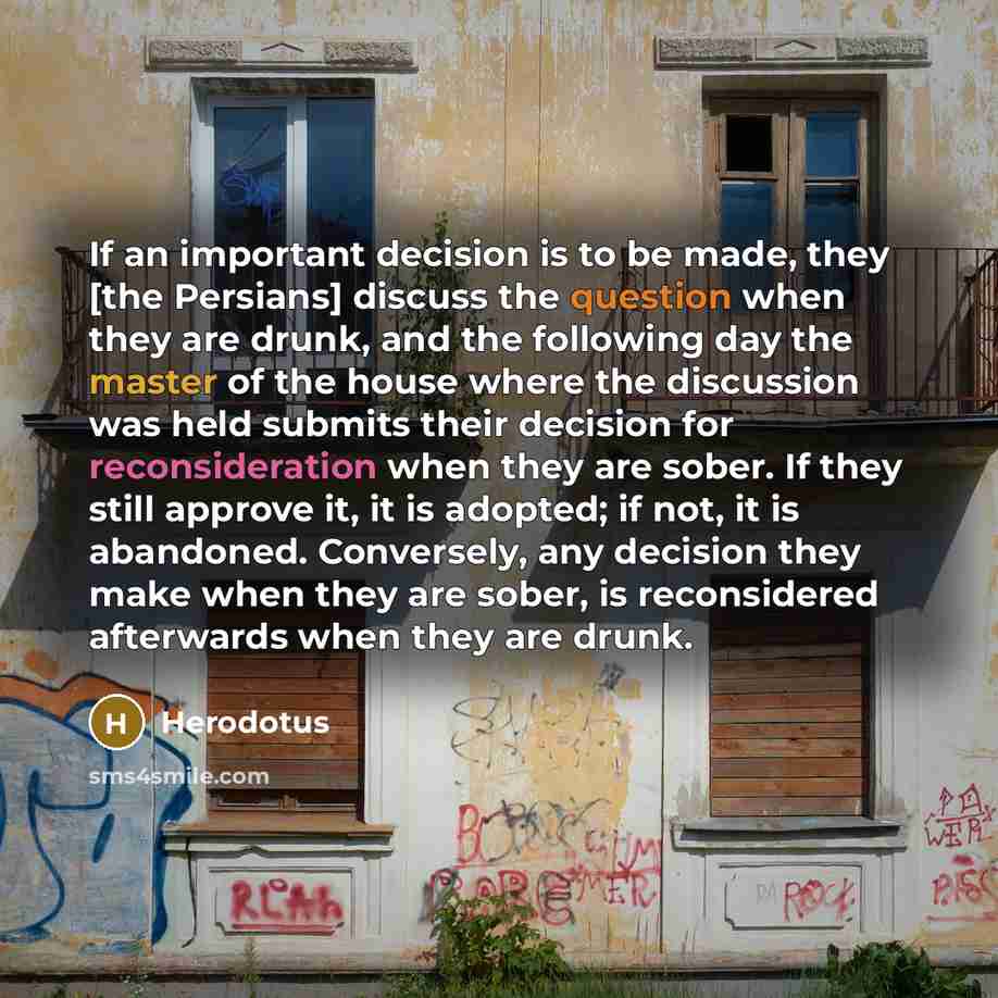 “If an important decision is to be made, they [the Persians] discuss the question when they are drunk, and the following day the master of the house where the discussion was held submits their decision for reconsideration when they are sober. If they still approve it, it is adopted; if not, it is…” quote by Herodotus