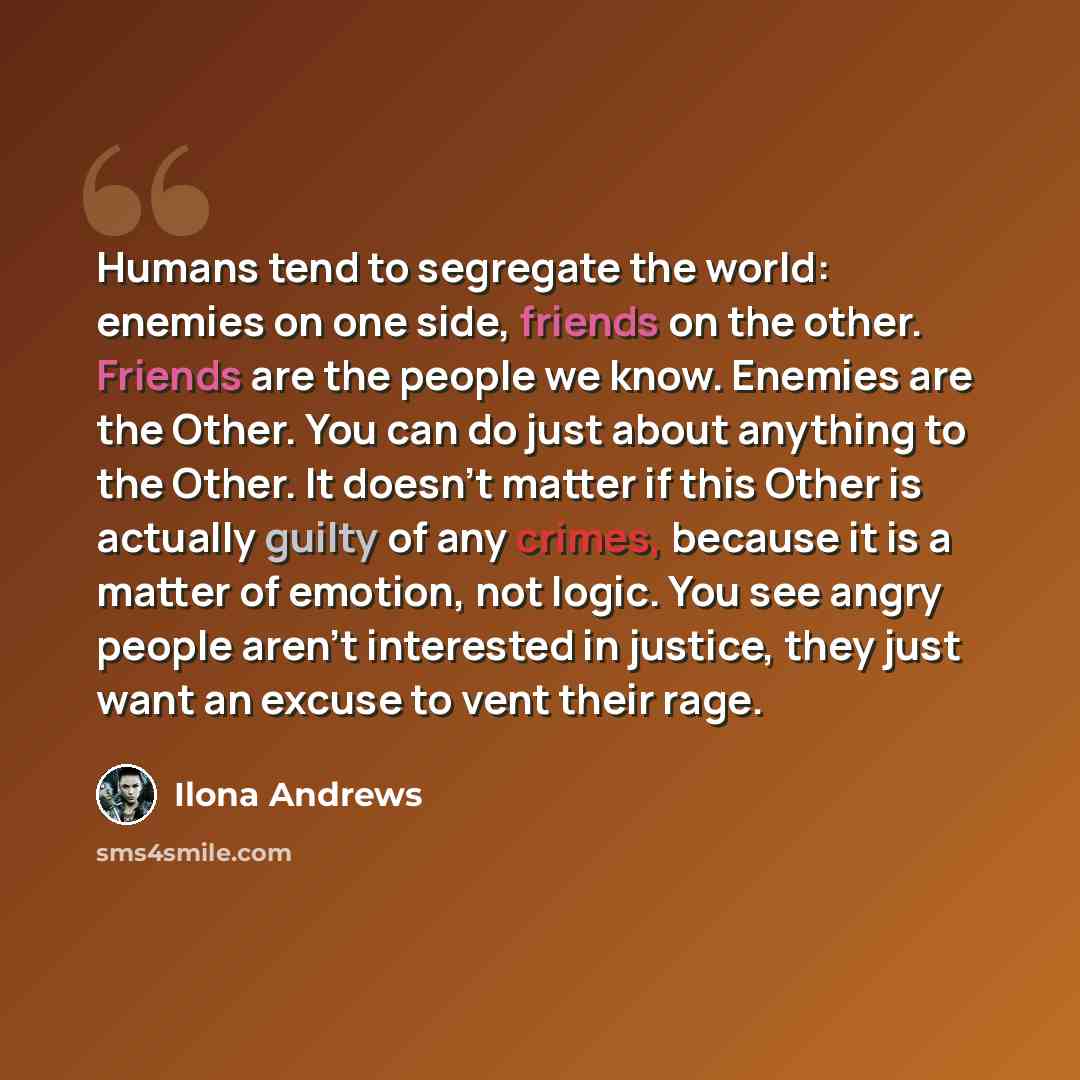 “Humans tend to segregate the world: enemies on one side, friends on the other. Friends are the people we know. Enemies are the Other. You can do just about anything to the Other. It doesn't matter if this Other is actually guilty of any crimes, because it is a matter of emotion, not logic. You see…” quote by Ilona Andrews