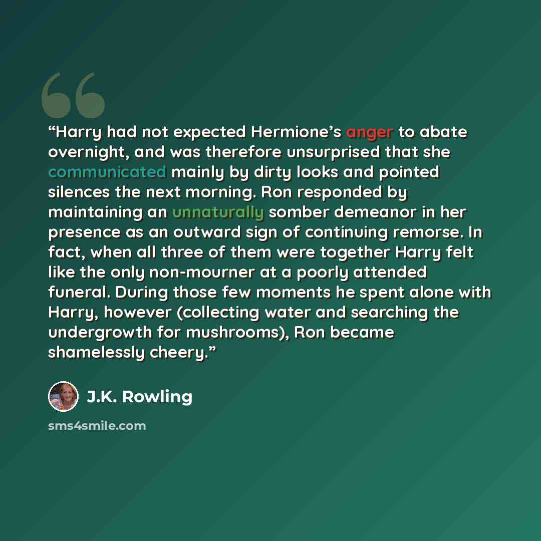 “Harry had not expected Hermione’s anger to abate overnight, and was therefore unsurprised that she communicated mainly by dirty looks and pointed silences the next morning. Ron responded by maintaining an unnaturally somber demeanor in her presence as an outward sign of continuing remorse. In…” quote by J.K. Rowling