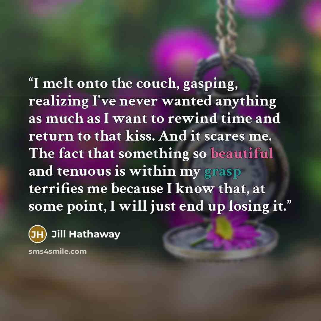 “I melt onto the couch, gasping, realizing I've never wanted anything as much as I want to rewind time and return to that kiss. And it scares me. The fact that something so beautiful and tenuous is within my grasp terrifies me because I know that, at some point, I will just end up losing it.” quote by Jill Hathaway