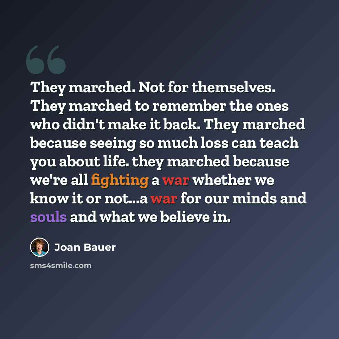 “They marched. Not for themselves. They marched to remember the ones who didn't make it back. They marched because seeing so much loss can teach you about life. they marched because we're all fighting a war whether we know it or not...a war for our minds and souls and what we believe in.” quote by Joan Bauer